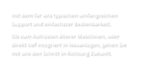 mit dem für uns typischen umfangreichen Support und einfachster Bedienbarkeit.  Ob zum Aufrüsten älterer Maschinen, oder direkt tief integriert in Neuanlagen, gehen Sie mit uns den Schritt in Richtung Zukunft.
